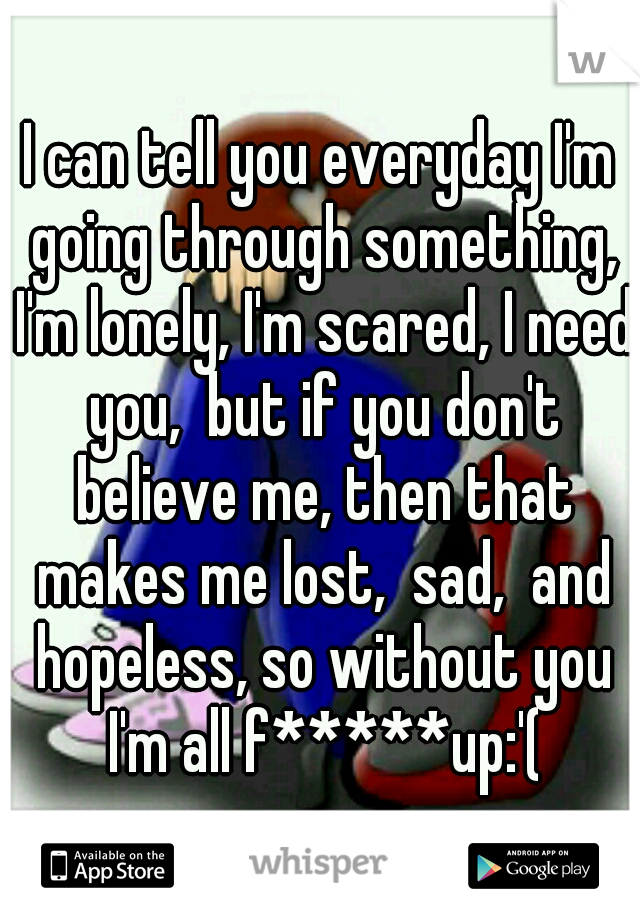 I can tell you everyday I'm going through something, I'm lonely, I'm scared, I need you,  but if you don't believe me, then that makes me lost,  sad,  and hopeless, so without you I'm all f*****up:'(