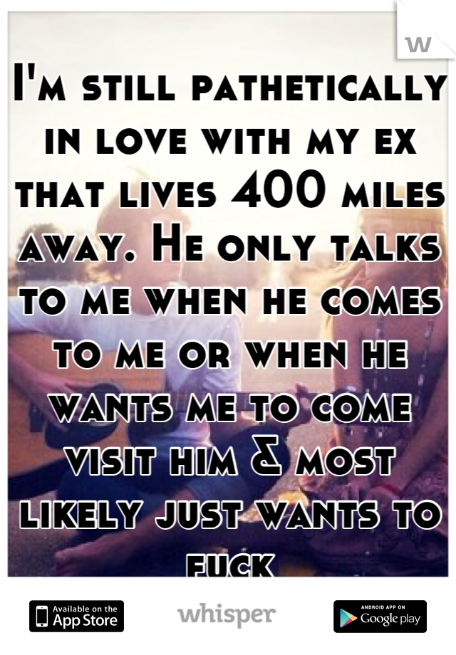 I'm still pathetically in love with my ex that lives 400 miles away. He only talks to me when he comes to me or when he wants me to come visit him & most likely just wants to fuck