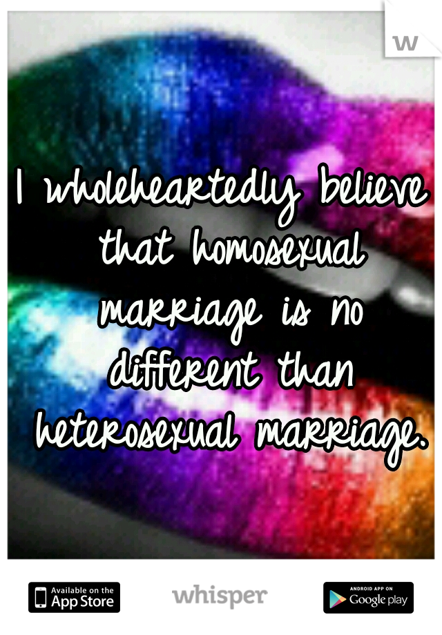 I wholeheartedly believe that homosexual marriage is no different than heterosexual marriage.