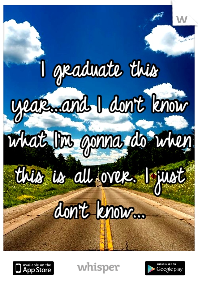 I graduate this year...and I don't know what I'm gonna do when this is all over. I just don't know...