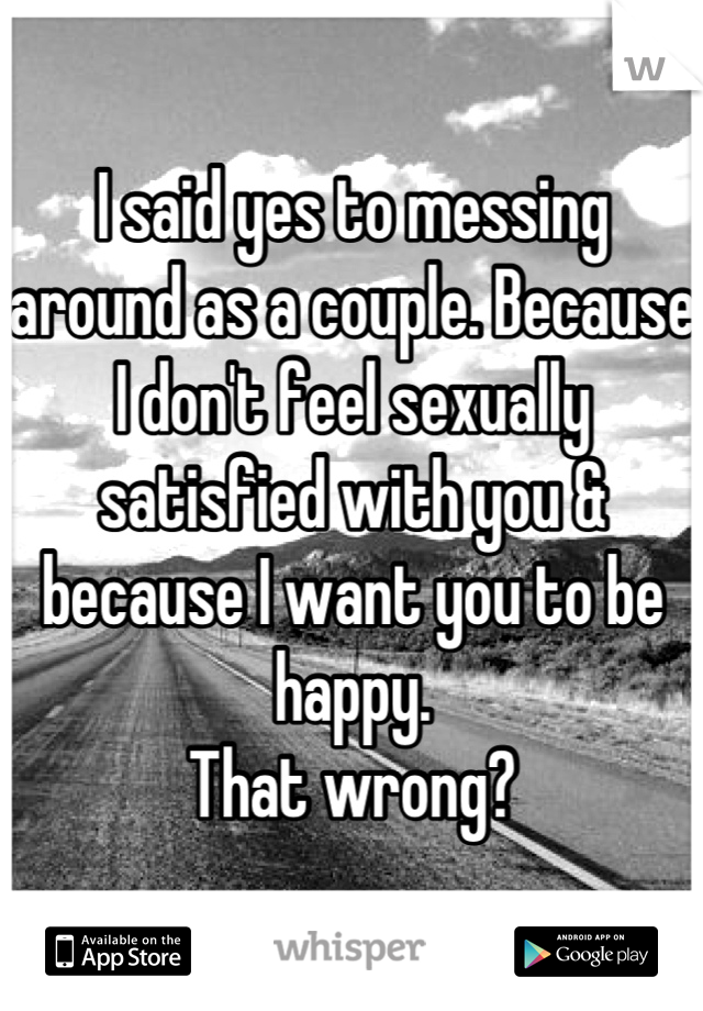I said yes to messing around as a couple. Because I don't feel sexually satisfied with you & because I want you to be happy.
That wrong?
