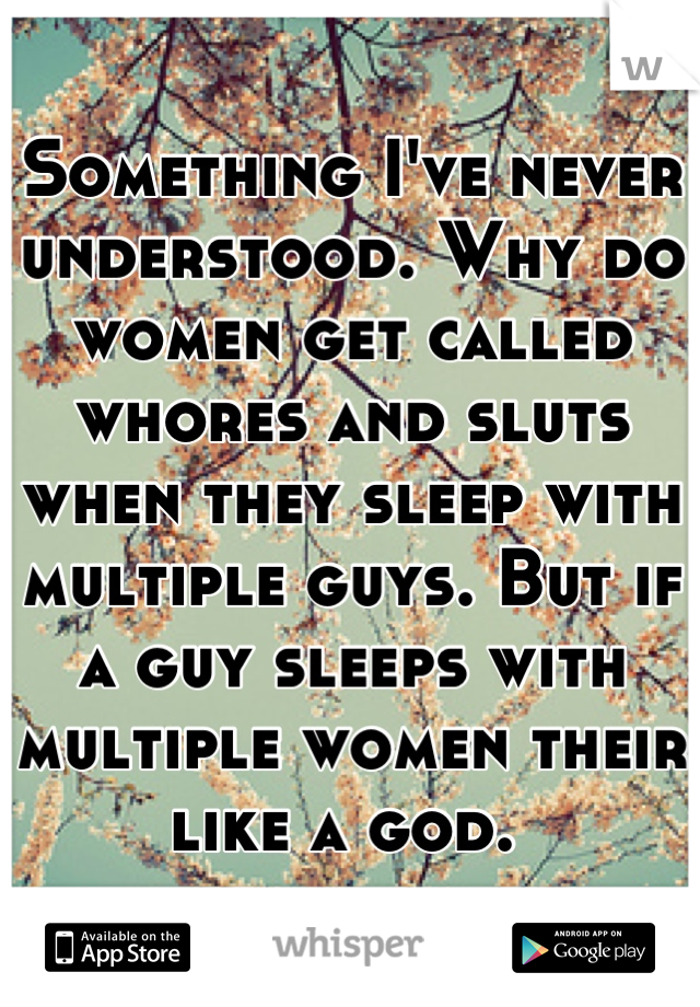 Something I've never understood. Why do women get called whores and sluts when they sleep with multiple guys. But if a guy sleeps with multiple women their like a god. 
