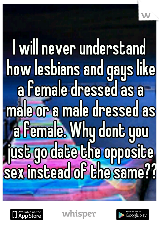 I will never understand how lesbians and gays like a female dressed as a male or a male dressed as a female. Why dont you just go date the opposite sex instead of the same??
