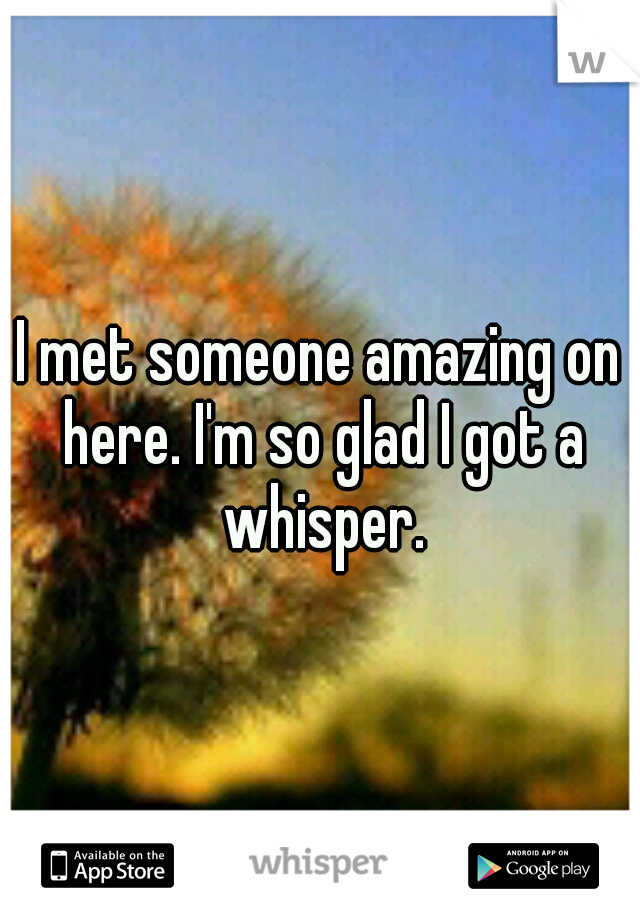I met someone amazing on here. I'm so glad I got a whisper.