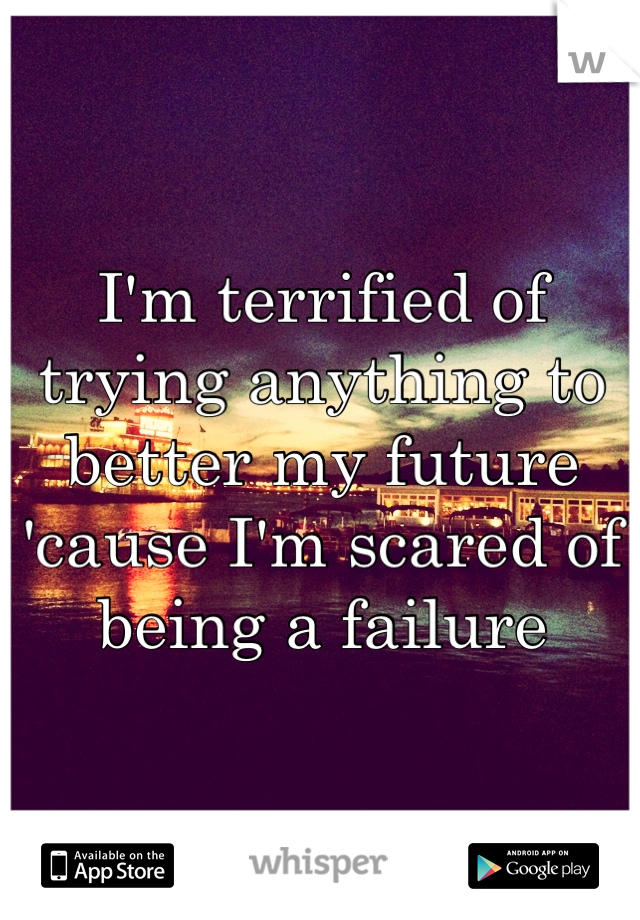 I'm terrified of trying anything to better my future 'cause I'm scared of being a failure