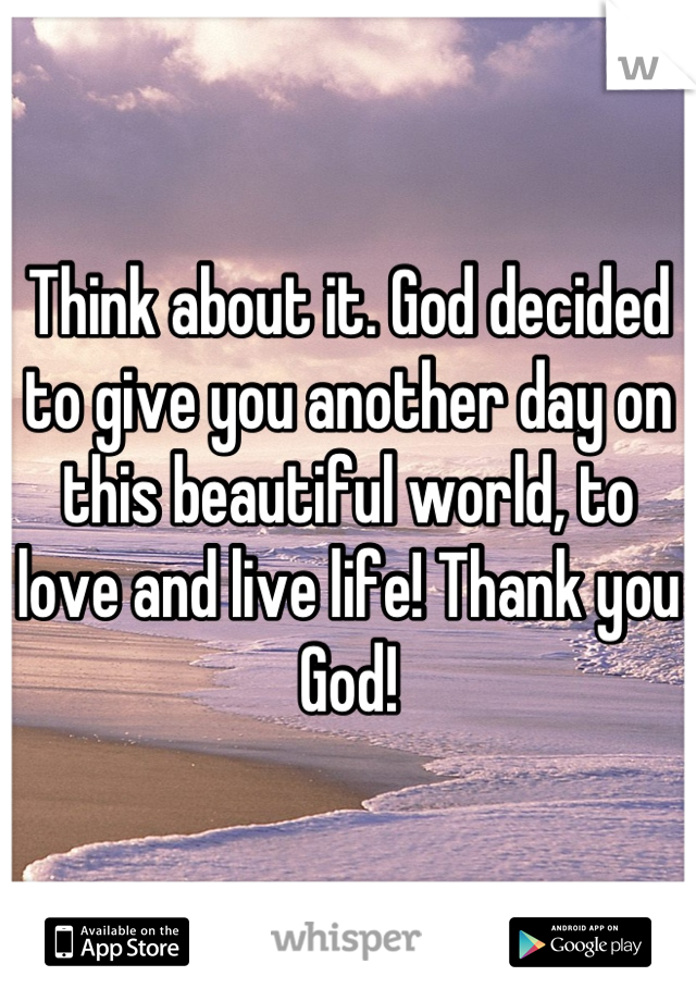 Think about it. God decided to give you another day on this beautiful world, to love and live life! Thank you God!