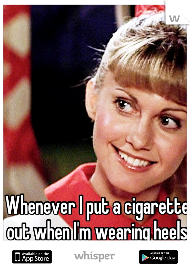 Whenever I put a cigarette out when I'm wearing heels I feel like Sandy on Grease. 
