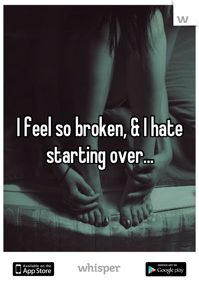 I feel so broken, & I hate starting over...