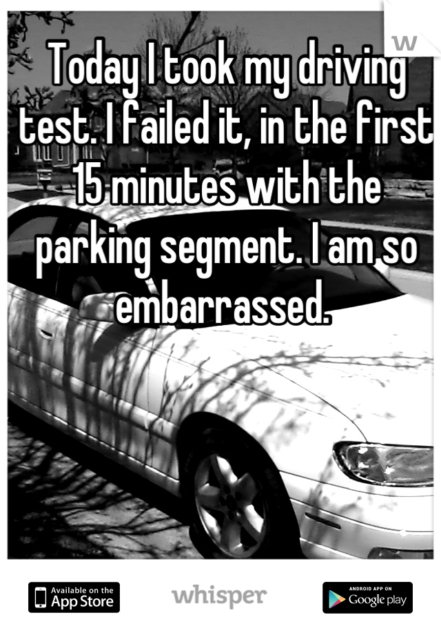 Today I took my driving test. I failed it, in the first 15 minutes with the parking segment. I am so embarrassed. 