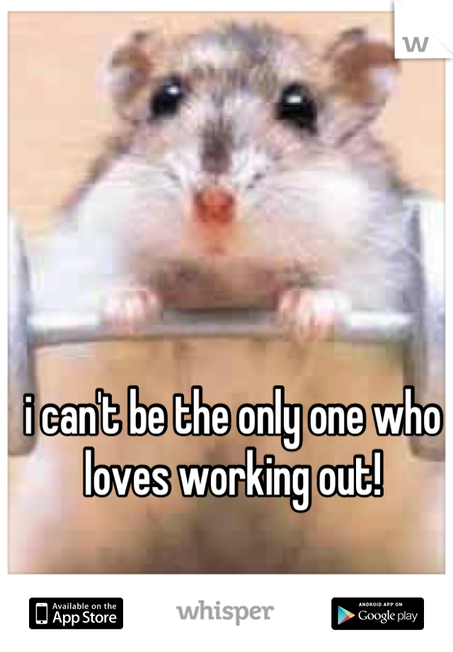 i can't be the only one who loves working out!