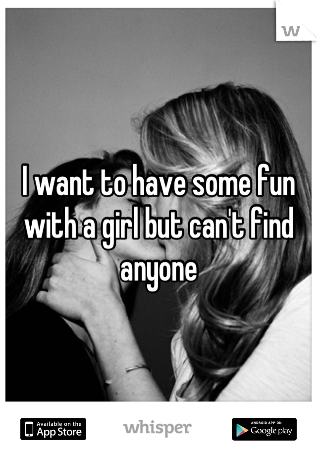 I want to have some fun with a girl but can't find anyone