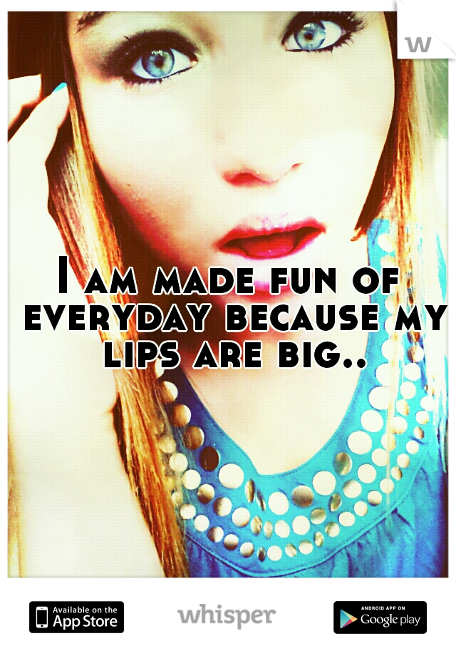 I am made fun of everyday because my lips are big..