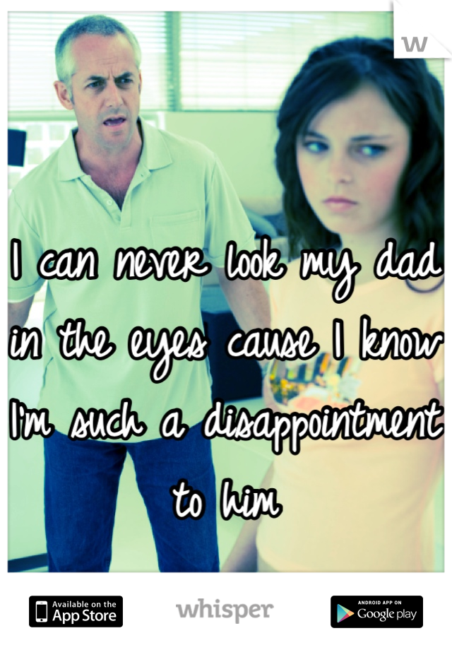 I can never look my dad in the eyes cause I know I'm such a disappointment to him