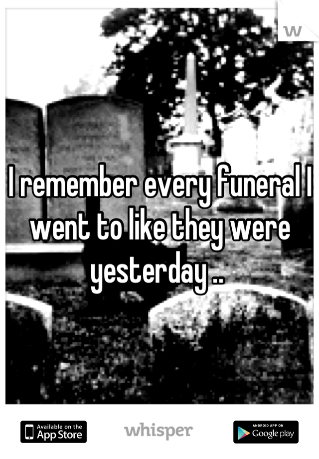 I remember every funeral I went to like they were yesterday .. 
