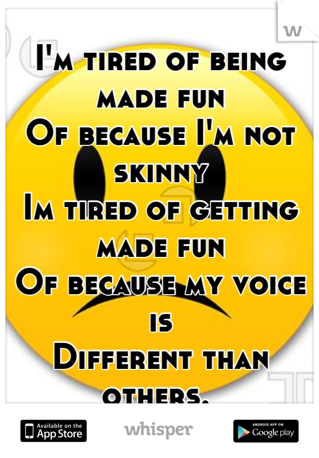 I'm tired of being made fun
Of because I'm not skinny
Im tired of getting made fun
Of because my voice is
Different than others. 