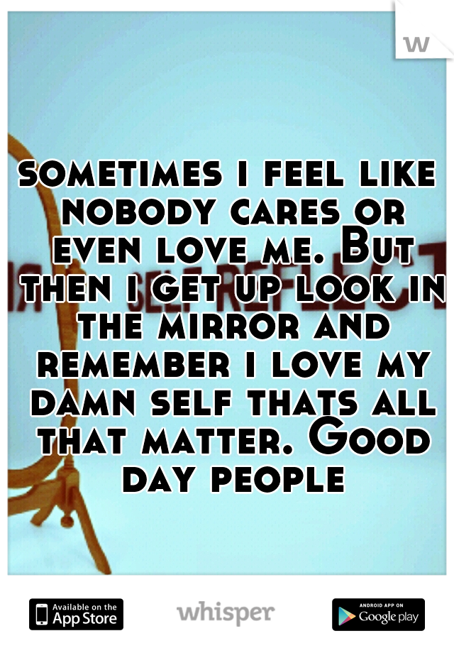 sometimes i feel like nobody cares or even love me. But then i get up look in the mirror and remember i love my damn self thats all that matter. Good day people