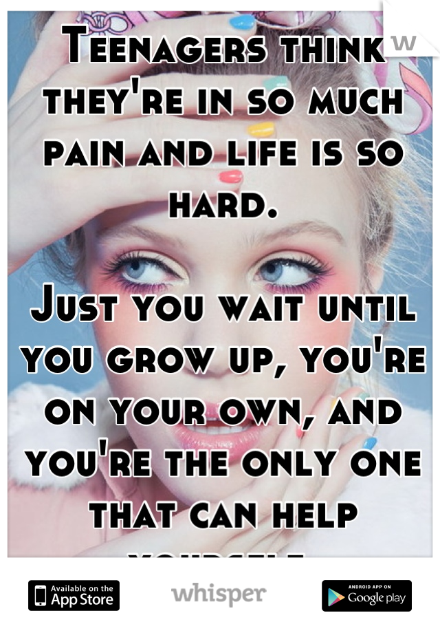 Teenagers think they're in so much pain and life is so hard. 

Just you wait until you grow up, you're on your own, and you're the only one that can help yourself. 

You have no idea how much it hurts 