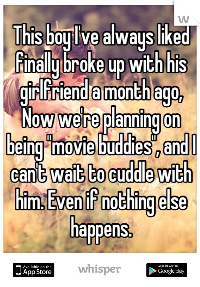 This boy I've always liked finally broke up with his girlfriend a month ago, Now we're planning on being "movie buddies", and I can't wait to cuddle with him. Even if nothing else happens.