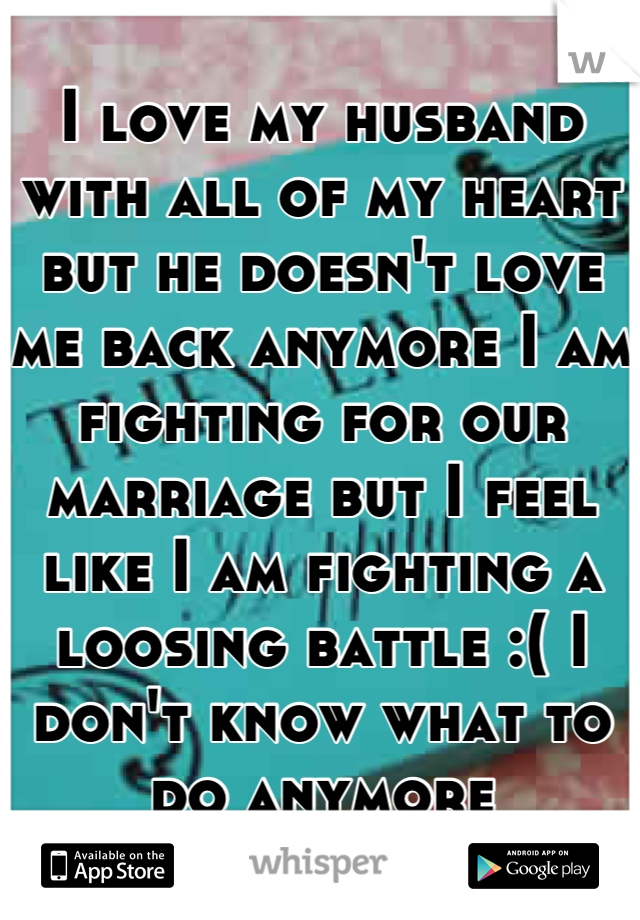 I love my husband with all of my heart but he doesn't love me back anymore I am fighting for our marriage but I feel like I am fighting a loosing battle :( I don't know what to do anymore