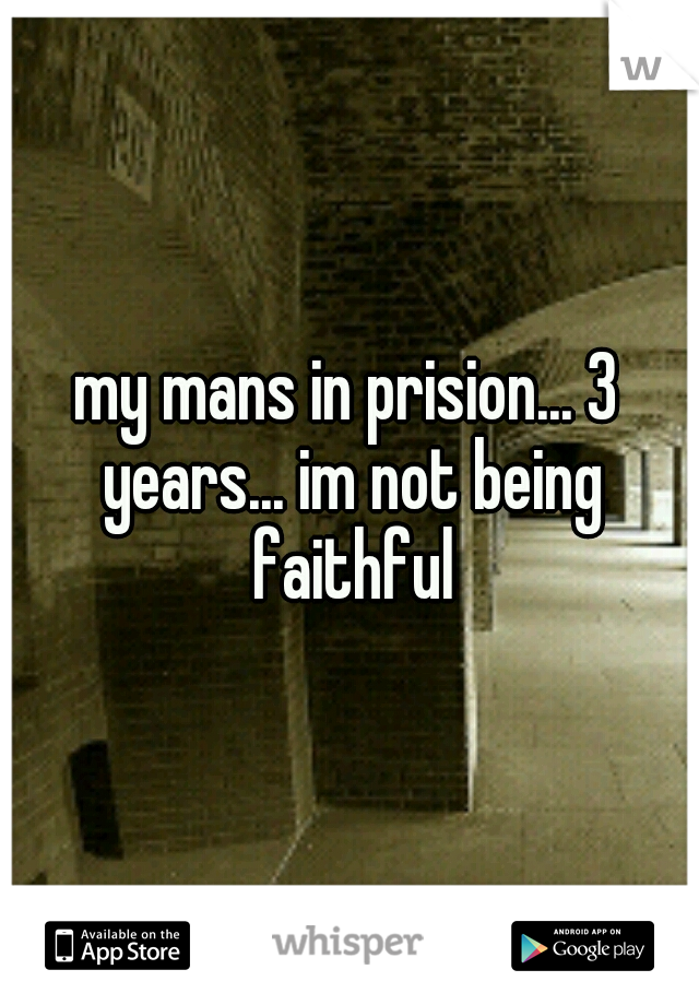 my mans in prision... 3 years... im not being faithful