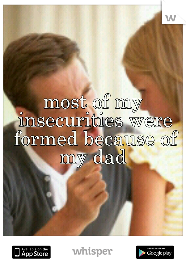 most of my insecurities were formed because of my dad 