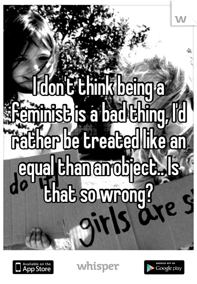 I don't think being a feminist is a bad thing, I'd rather be treated like an equal than an object.. Is that so wrong?