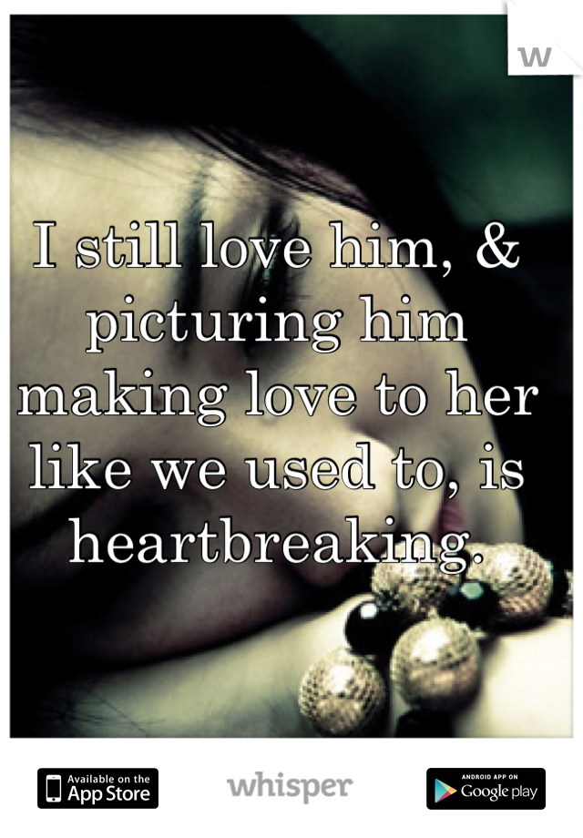 I still love him, & picturing him making love to her like we used to, is heartbreaking.