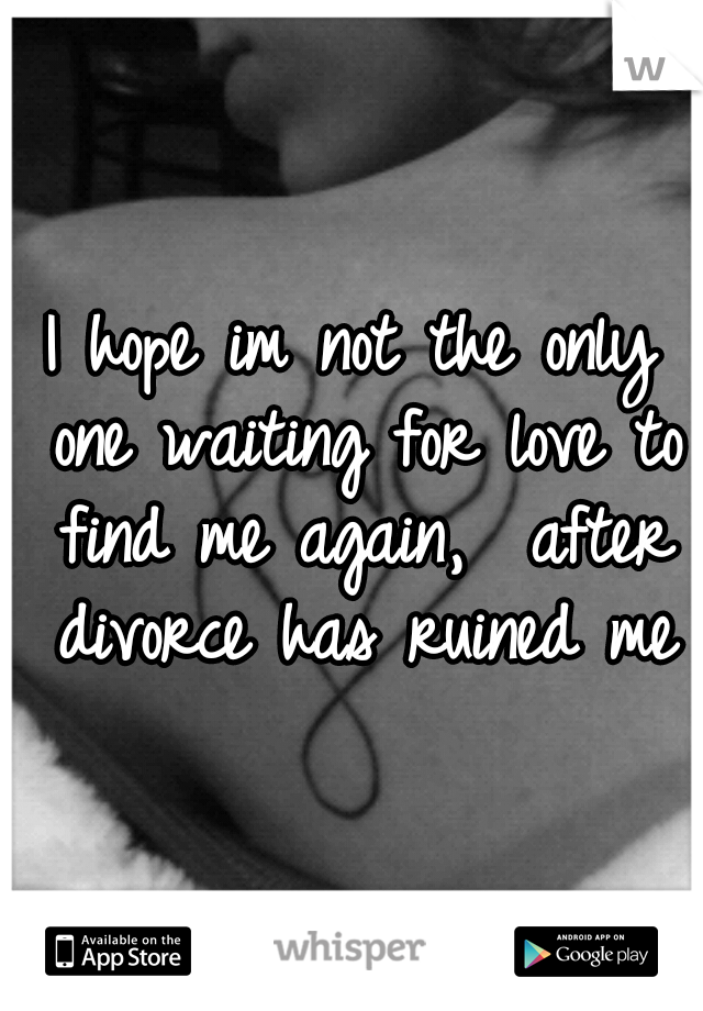 I hope im not the only one waiting for love to find me again,  after divorce has ruined me