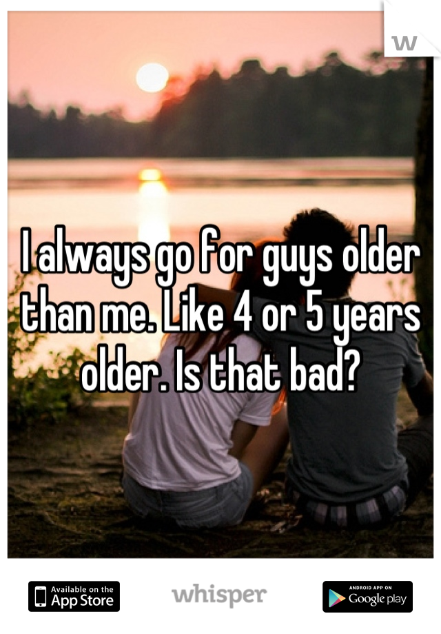 I always go for guys older than me. Like 4 or 5 years older. Is that bad?