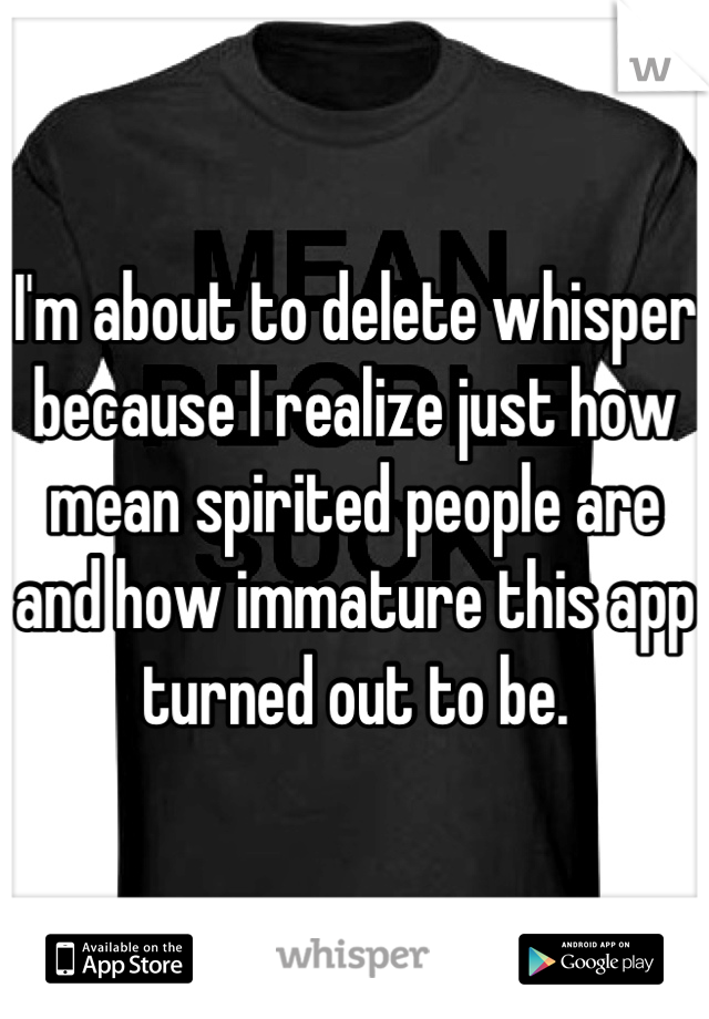 I'm about to delete whisper because I realize just how mean spirited people are and how immature this app turned out to be.