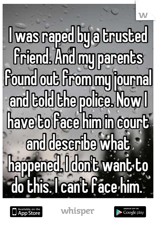 I was raped by a trusted friend. And my parents found out from my journal and told the police. Now I have to face him in court and describe what happened. I don't want to do this. I can't face him. 