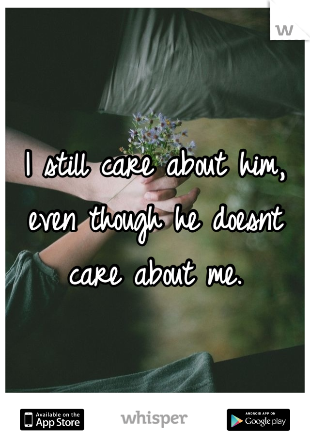I still care about him, even though he doesnt care about me.