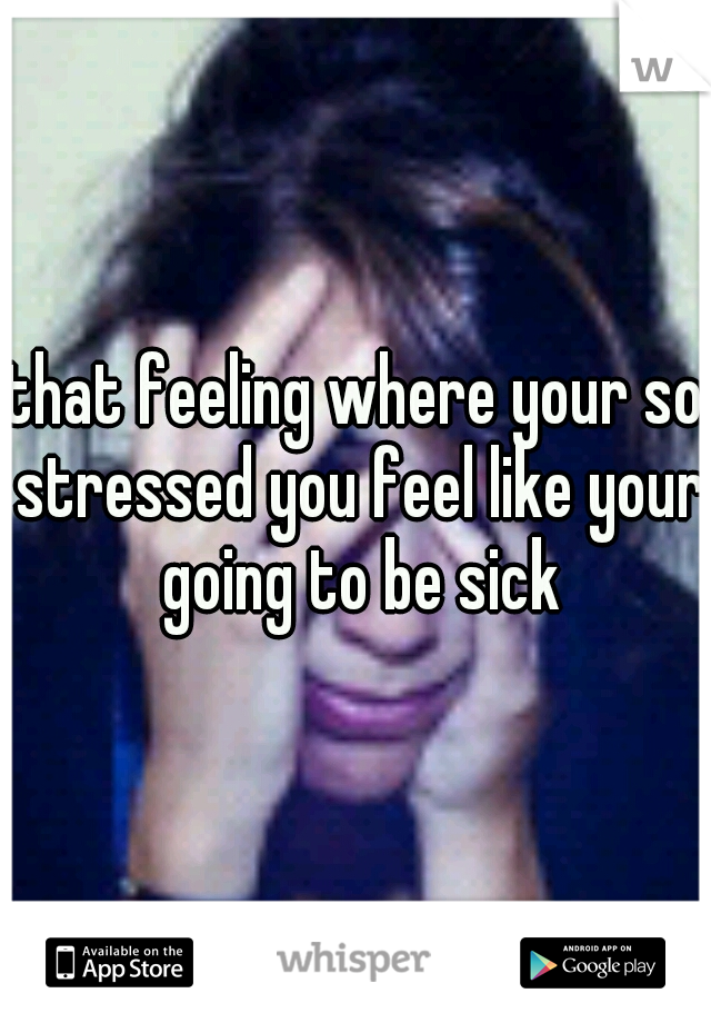 that feeling where your so stressed you feel like your going to be sick