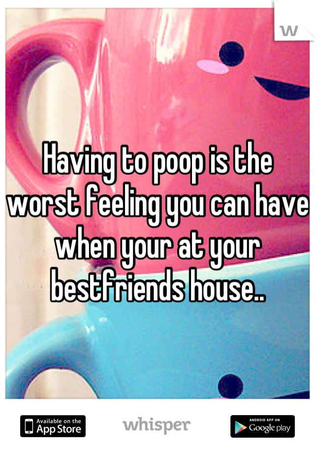 Having to poop is the worst feeling you can have when your at your bestfriends house..