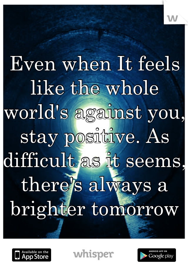 Even when It feels like the whole world's against you, stay positive. As difficult as it seems, there's always a brighter tomorrow