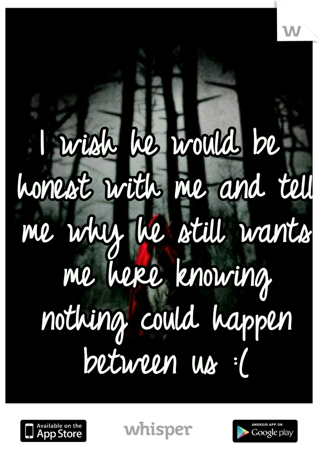 I wish he would be honest with me and tell me why he still wants me here knowing nothing could happen between us :(