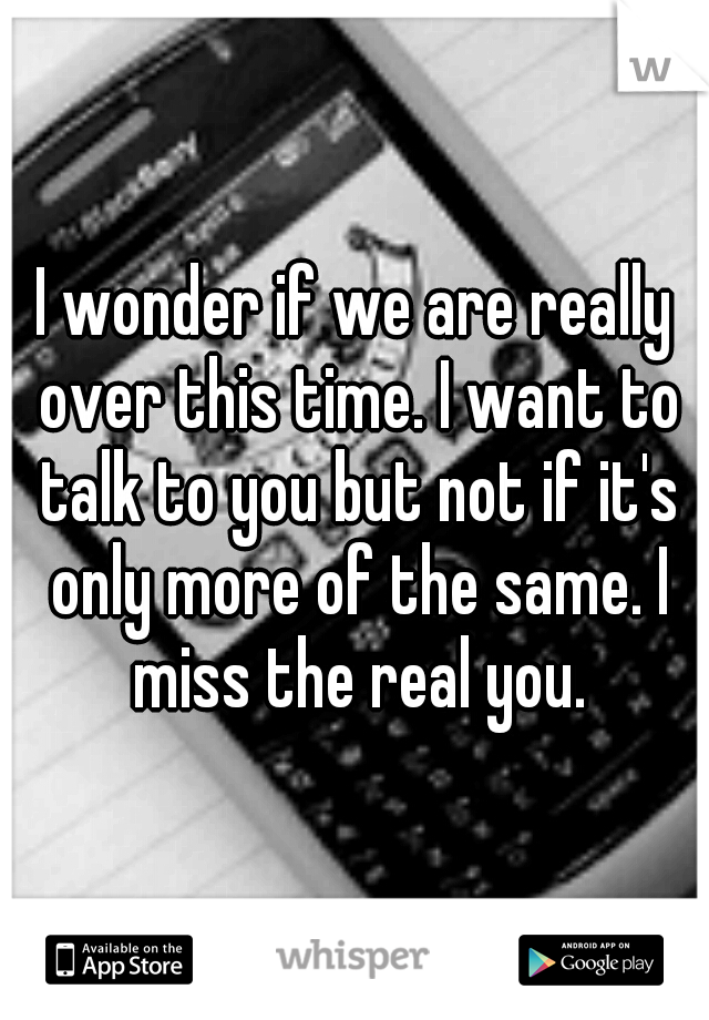 I wonder if we are really over this time. I want to talk to you but not if it's only more of the same. I miss the real you.