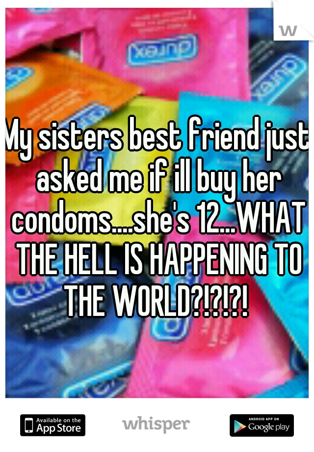 My sisters best friend just asked me if ill buy her condoms....she's 12...WHAT THE HELL IS HAPPENING TO THE WORLD?!?!?! 