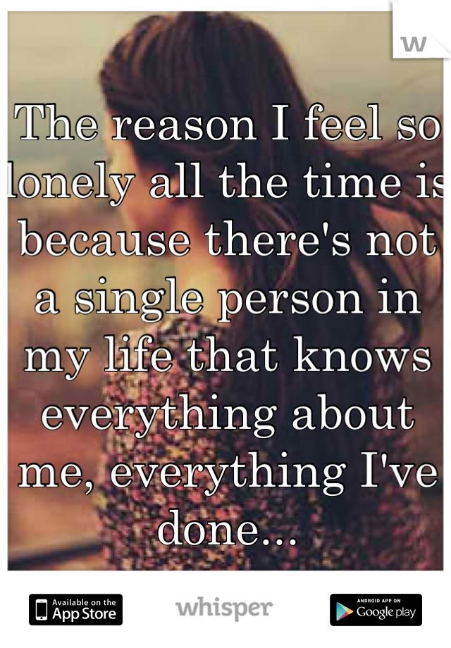 The reason I feel so lonely all the time is because there's not a single person in my life that knows everything about me, everything I've done...