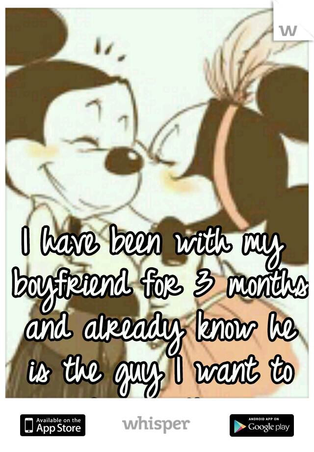 I have been with my boyfriend for 3 months and already know he is the guy I want to end up with. ♥