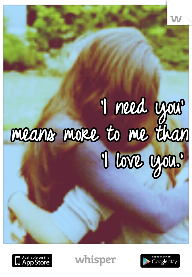           'I need you' means more to me than          'I love you.'