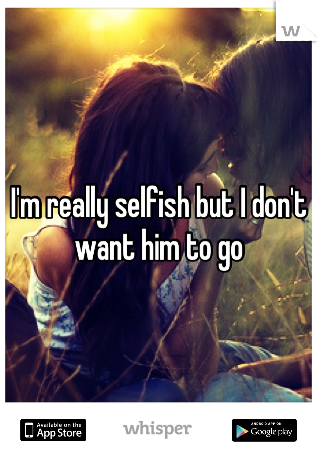 I'm really selfish but I don't want him to go