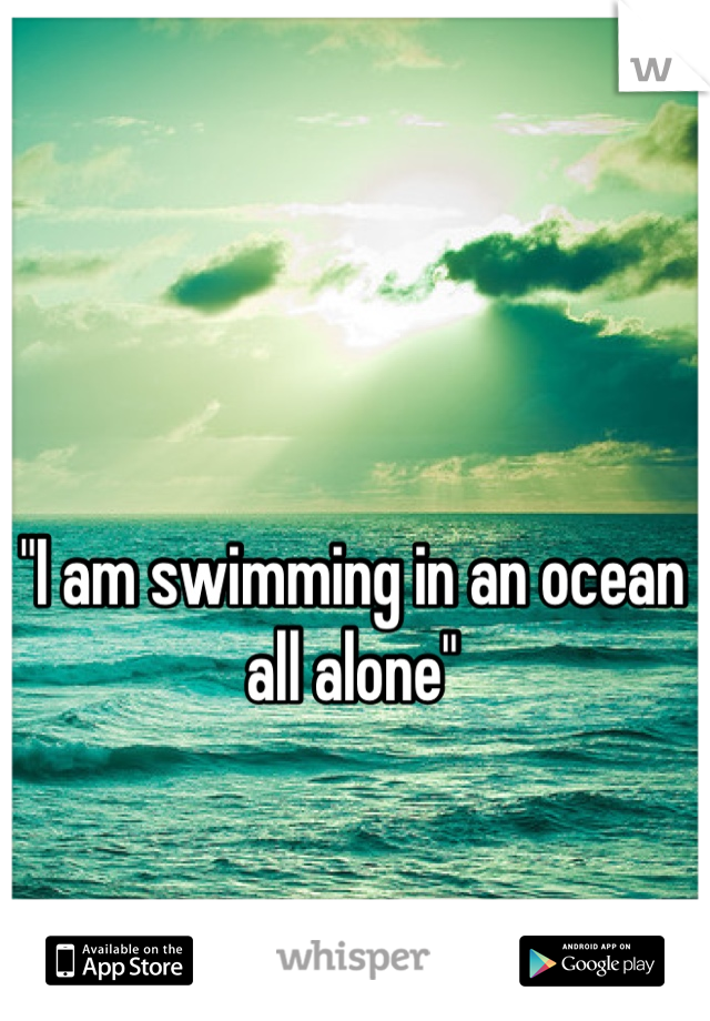 "I am swimming in an ocean all alone"