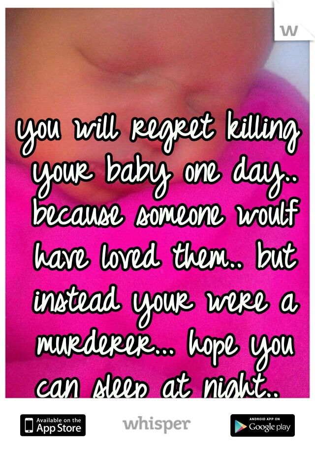 you will regret killing your baby one day.. because someone woulf have loved them.. but instead your were a murderer... hope you can sleep at night.. 