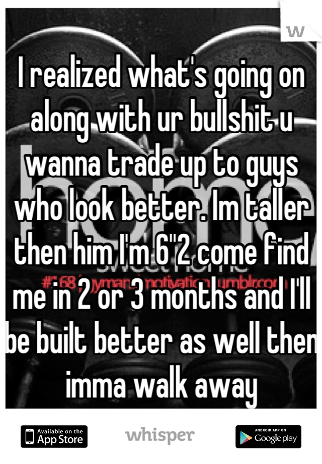 I realized what's going on along with ur bullshit u wanna trade up to guys who look better. Im taller then him I'm 6"2 come find me in 2 or 3 months and I'll be built better as well then imma walk away