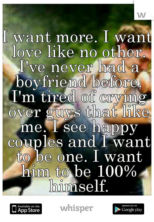 I want more. I want love like no other. I've never had a boyfriend before. I'm tired of crying over guys that like me. I see happy couples and I want to be one. I want him to be 100% himself.