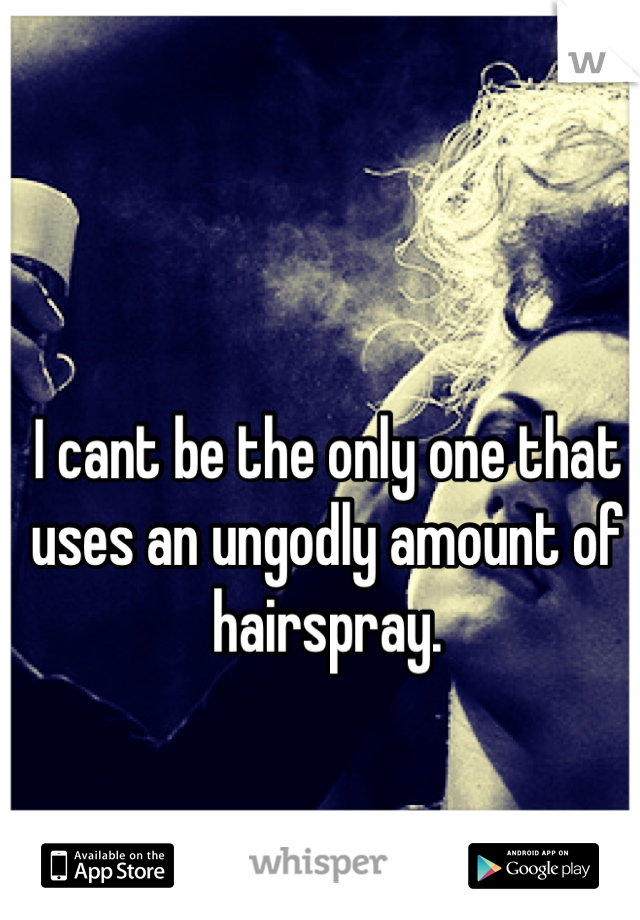 I cant be the only one that uses an ungodly amount of hairspray.
