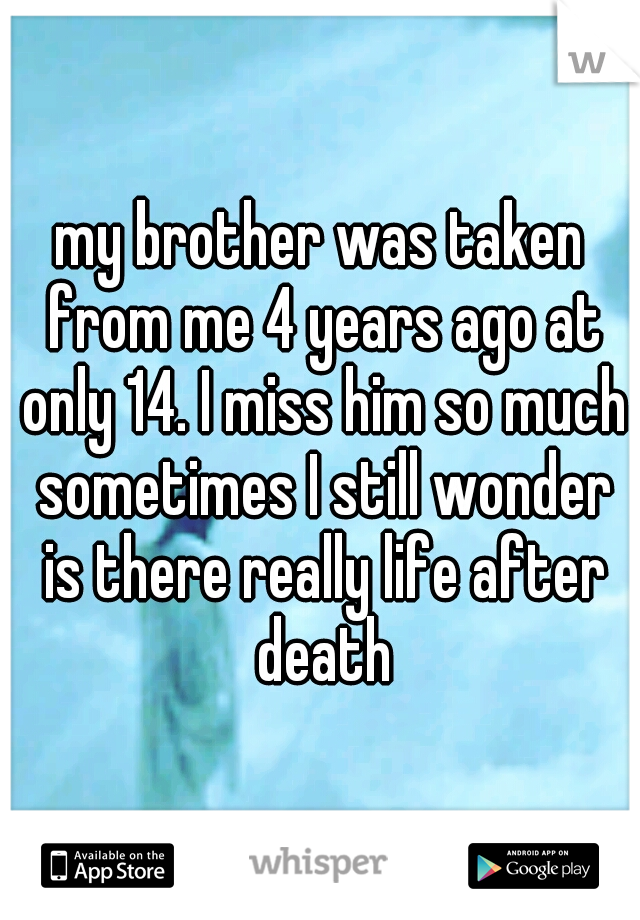 my brother was taken from me 4 years ago at only 14. I miss him so much sometimes I still wonder is there really life after death