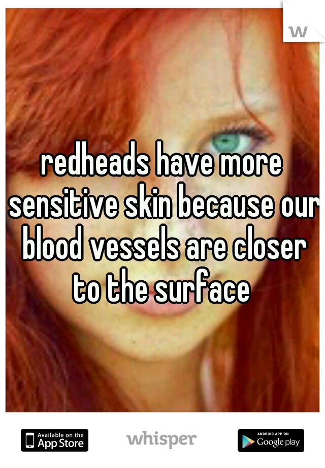 redheads have more sensitive skin because our blood vessels are closer to the surface 