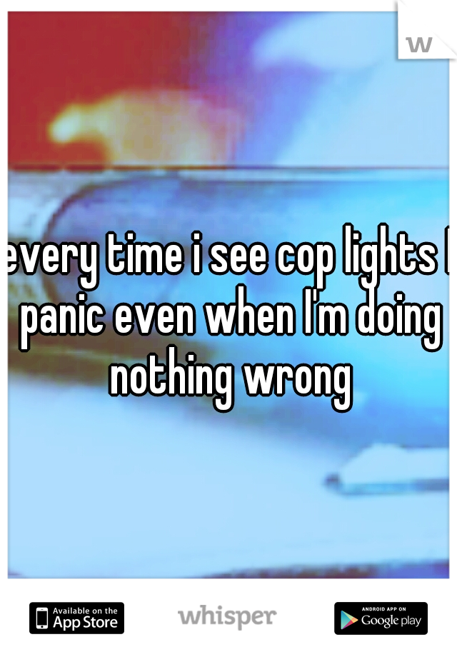 every time i see cop lights I panic even when I'm doing nothing wrong
